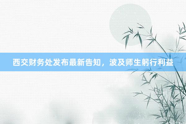 西交财务处发布最新告知，波及师生躬行利益