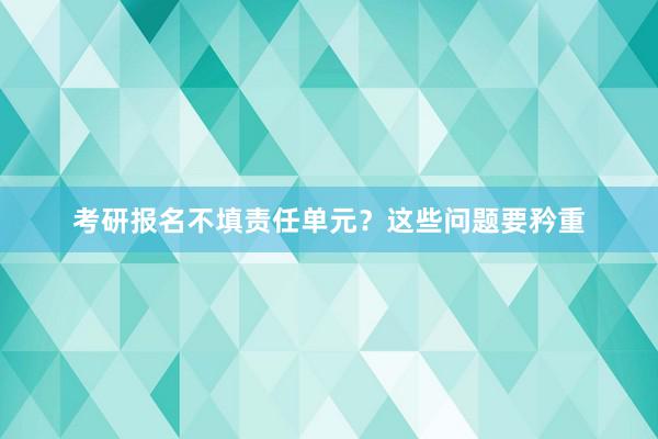 考研报名不填责任单元？这些问题要矜重