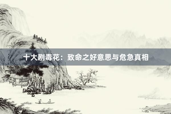 十大剧毒花：致命之好意思与危急真相